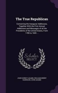 Cover image for The True Republican: Containing the Inaugural Addresses, Together with the First Annual Addresses and Messages of All the Presidents of the United States, from 1789 to 1845 ...