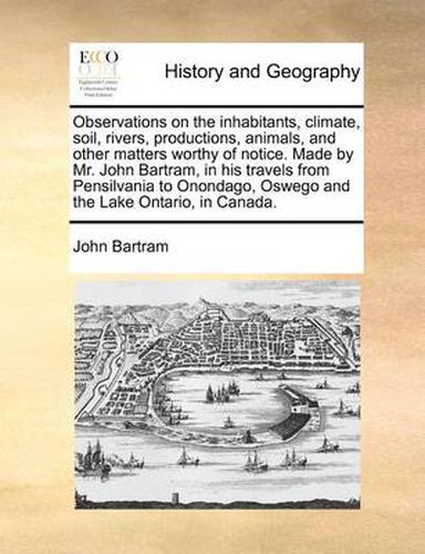 Cover image for Observations on the Inhabitants, Climate, Soil, Rivers, Productions, Animals, and Other Matters Worthy of Notice. Made by Mr. John Bartram, in His Travels from Pensilvania to Onondago, Oswego and the Lake Ontario, in Canada.