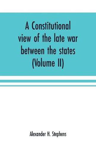 Cover image for A constitutional view of the late war between the states: its causes, character, conduct and results: presented in a series of colloquies at Liberty Hall (Volume II)