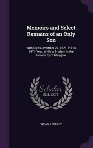 Cover image for Memoirs and Select Remains of an Only Son: Who Died November 27, 1821, in His 19th Year, While a Student in the University of Glasgow