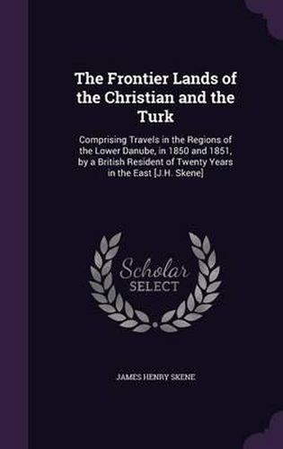 The Frontier Lands of the Christian and the Turk: Comprising Travels in the Regions of the Lower Danube, in 1850 and 1851, by a British Resident of Twenty Years in the East [J.H. Skene]