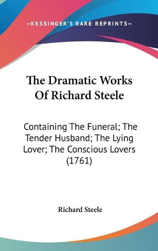 Cover image for The Dramatic Works Of Richard Steele: Containing The Funeral; The Tender Husband; The Lying Lover; The Conscious Lovers (1761)