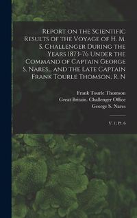 Cover image for Report on the Scientific Results of the Voyage of H. M. S. Challenger During the Years 1873-76 Under the Command of Captain George S. Nares... and the Late Captain Frank Tourle Thomson, R. N