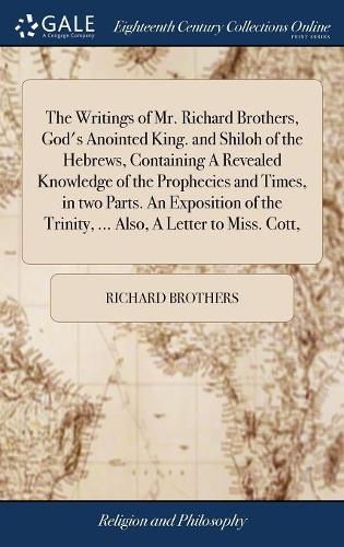 The Writings of Mr. Richard Brothers, God's Anointed King. and Shiloh of the Hebrews, Containing A Revealed Knowledge of the Prophecies and Times, in two Parts. An Exposition of the Trinity, ... Also, A Letter to Miss. Cott,