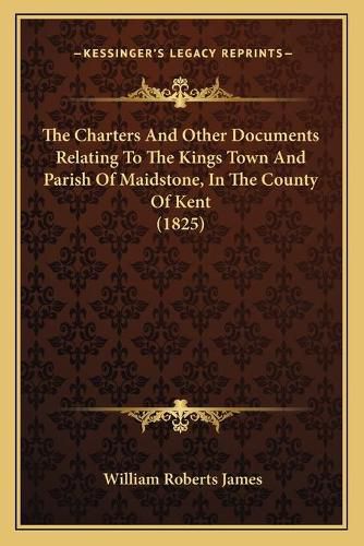 Cover image for The Charters and Other Documents Relating to the Kings Town and Parish of Maidstone, in the County of Kent (1825)