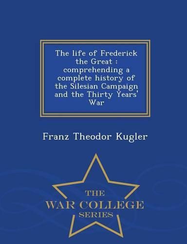 The Life of Frederick the Great: Comprehending a Complete History of the Silesian Campaign and the Thirty Years' War - War College Series