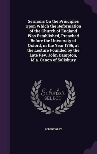 Sermons on the Principles Upon Which the Reformation of the Church of England Was Established, Preached Before the University of Oxford, in the Year 1796, at the Lecture Founded by the Late REV. John Bampton, M.A. Canon of Salisbury