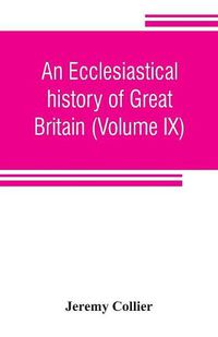 Cover image for An ecclesiastical history of Great Britain (Volume IX); chiefly of England, from the first planting of Christianity, to the end of the reign of King Charles the Second; with a brief account of the affairs of religion in Ireland. Collected from the best ancien