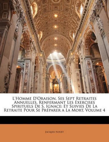 L'Homme D'Oraison, Ses Sept Retraites Annuelles, Renfermant Les Exercises Spirituels de S. Ignace: Et Suivies de La Retraite Pour Se PR Parer a la Mort, Volume 4