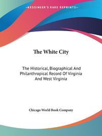 Cover image for The White City: The Historical, Biographical and Philanthropical Record of Virginia and West Virginia