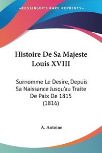 Cover image for Histoire de Sa Majeste Louis XVIII: Surnomme Le Desire, Depuis Sa Naissance Jusqu'au Traite de Paix de 1815 (1816)