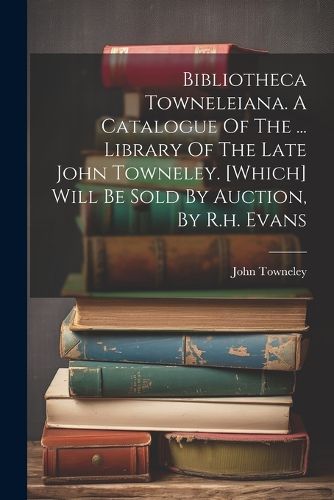 Cover image for Bibliotheca Towneleiana. A Catalogue Of The ... Library Of The Late John Towneley. [which] Will Be Sold By Auction, By R.h. Evans