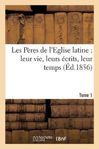 Les Peres de l'Eglise Latine: Leur Vie, Leurs Ecrits, Leur Temps. Tome 1