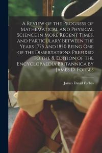 Cover image for A Review of the Progress of Mathematical and Physical Science in More Recent Times, and Particulary Between the Years 1775 and 1850 Being One of the Dissertations Prefixed to the 8. Edition of the Encyclopaedia Britannica by James D. Forbes