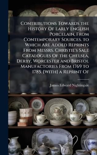 Cover image for Contributions Towards the History Of Early English Porcelain, From Contemporary Sources. to Which Are Added Reprints From Messrs. Christie's Sale Catalogues Of the Chelsea, Derby, Worcester and Bristol Manufactories From 1769 to 1785. [With] a Reprint Of
