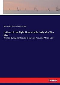 Cover image for Letters of the Right Honourable Lady M-y W-y M-e: Written During her Travels in Europe, Asia, and Africa. Vol. I