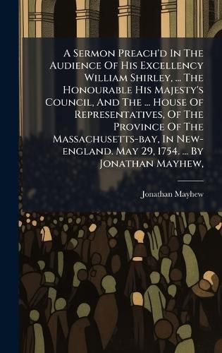 Cover image for A Sermon Preach'd In The Audience Of His Excellency William Shirley, ... The Honourable His Majesty's Council, And The ... House Of Representatives, Of The Province Of The Massachusetts-bay, In New-england. May 29, 1754. ... By Jonathan Mayhew,