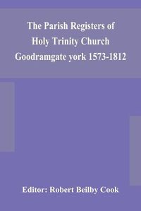 Cover image for The Parish Registers of Holy Trinity Church Goodramgate york 1573-1812