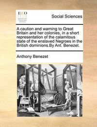 Cover image for A Caution and Warning to Great Britain and Her Colonies, in a Short Representation of the Calamitous State of the Enslaved Negroes in the British Dominions.by Ant. Benezet.