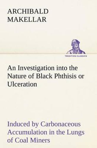 Cover image for An Investigation into the Nature of Black Phthisis or Ulceration Induced by Carbonaceous Accumulation in the Lungs of Coal Miners