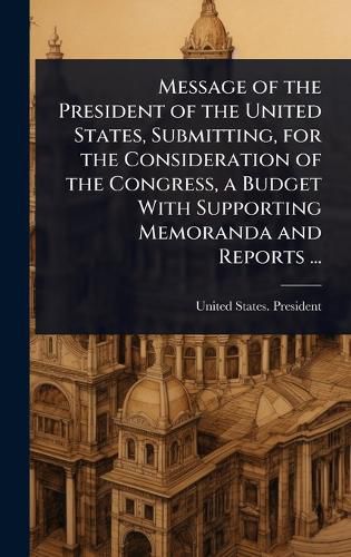 Cover image for Message of the President of the United States, Submitting, for the Consideration of the Congress, a Budget With Supporting Memoranda and Reports ...