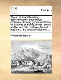 Cover image for The Art of Sound Building, Demonstrated in Geometrical Problems: Shewing Geometrical Lines for All Kinds of Arches, Niches, Groins, and Twisted Rails, Both Regular and Irregular ... by William Halfpenny, ...