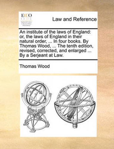 An Institute of the Laws of England: Or, the Laws of England in Their Natural Order, ... in Four Books. by Thomas Wood, ... the Tenth Edition, Revised, Corrected, and Enlarged ... by a Serjeant at Law.