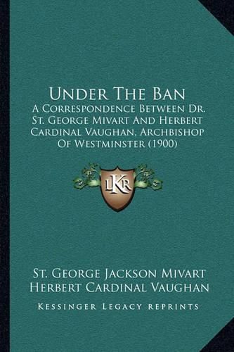 Under the Ban: A Correspondence Between Dr. St. George Mivart and Herbert Cardinal Vaughan, Archbishop of Westminster (1900)