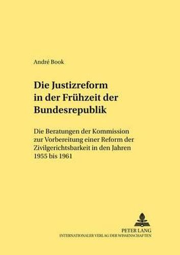 Die Justizreform in Der Fruehzeit Der Bundesrepublik: Die Beratungen Der Kommission Zur Vorbereitung Einer Reform Der Zivilgerichtsbarkeit in Den Jahren 1955 Bis 1961