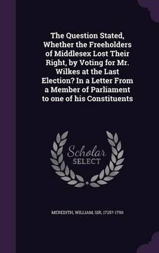 The Question Stated, Whether the Freeholders of Middlesex Lost Their Right, by Voting for Mr. Wilkes at the Last Election? in a Letter from a Member of Parliament to One of His Constituents