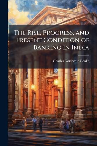 Cover image for The Rise, Progress, and Present Condition of Banking in India