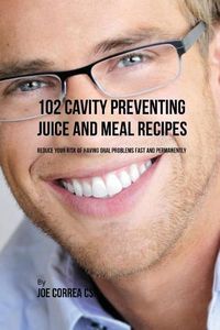 Cover image for 102 Cavity Preventing Juice and Meal Recipes: Reduce Your Risk of Having Oral Problems Fast and Permanently