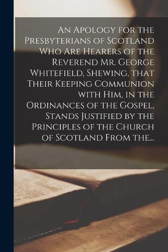 Cover image for An Apology for the Presbyterians of Scotland Who Are Hearers of the Reverend Mr. George Whitefield, Shewing, That Their Keeping Communion With Him, in the Ordinances of the Gospel, Stands Justified by the Principles of the Church of Scotland From The...