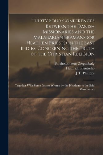 Thirty Four Conferences Between the Danish Missionaries and the Malabarian Bramans (or Heathen Priests) in the East Indies, Concerning the Truth of the Christian Religion