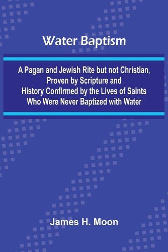 Cover image for Water Baptism; A Pagan And Jewish Rite But Not Christian, Proven By Scripture And History Confirmed By The Lives Of Saints Who Were Never Baptized With Water