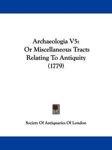 Archaeologia V5: Or Miscellaneous Tracts Relating to Antiquity (1779)