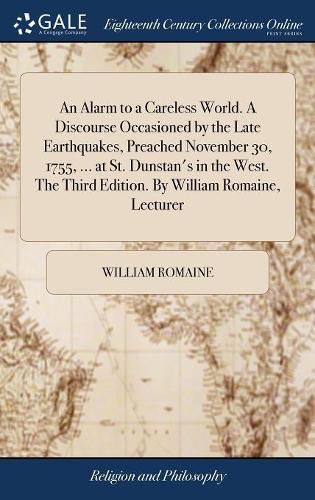 An Alarm to a Careless World. A Discourse Occasioned by the Late Earthquakes, Preached November 30, 1755, ... at St. Dunstan's in the West. The Third Edition. By William Romaine, Lecturer