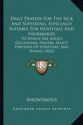 Cover image for Daily Prayers for the Sick and Suffering, Especially Suitable for Hospitals and Infirmaries: To Which Are Added, Occasional Prayers, Select Portions of Scripture, and Hymns (1852)