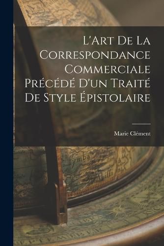 L'Art de la Correspondance Commerciale Precede d'un Traite de Style Epistolaire