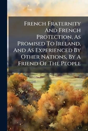 Cover image for French Fraternity and French Protection, as Promised to Ireland, and as Experienced by Other Nations, by a Friend of the People