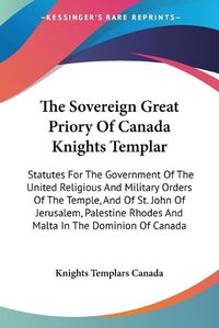 Cover image for The Sovereign Great Priory of Canada Knights Templar: Statutes for the Government of the United Religious and Military Orders of the Temple, and of St. John of Jerusalem, Palestine Rhodes and Malta in the Dominion of Canada