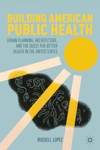 Cover image for Building American Public Health: Urban Planning, Architecture, and the Quest for Better Health in the United States