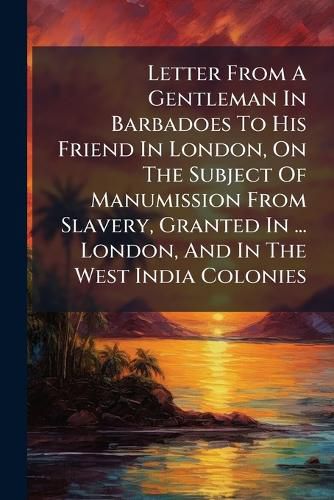 Cover image for Letter From A Gentleman In Barbadoes To His Friend In London, On The Subject Of Manumission From Slavery, Granted In ... London, And In The West India Colonies