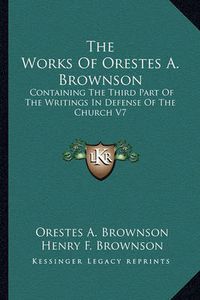 Cover image for The Works of Orestes A. Brownson: Containing the Third Part of the Writings in Defense of the Church V7