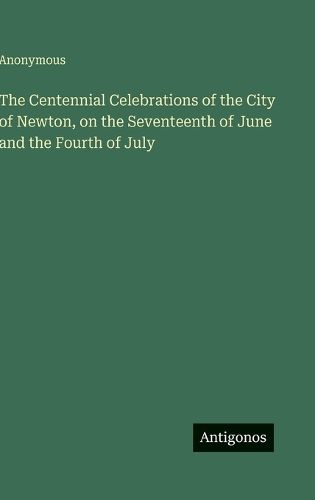 Cover image for The Centennial Celebrations of the City of Newton, on the Seventeenth of June and the Fourth of July