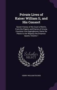 Cover image for Private Lives of Kaiser William II, and His Consort: Secret History of the Court of Berlin, from the Papers and Diaries of Ursula, Countess Von Eppinghoven, Dame Du Palais to Her Majesty the Empress-Queen, Volume 1
