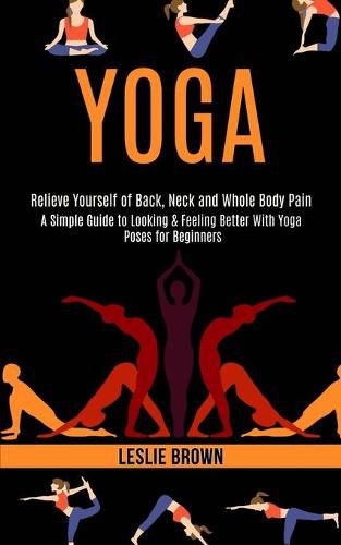 Cover image for Yoga: A Simple Guide to Looking & Feeling Better With Yoga Poses for Beginners (Relieve Yourself of Back, Neck and Whole Body Pain)