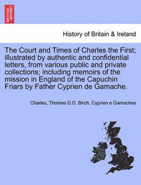 Cover image for The Court and Times of Charles the First; Illustrated by Authentic and Confidential Letters, from Various Public and Private Collections; Including Memoirs of the Mission in England of the Capuchin Friars by Father Cyprien de Gamache. Vol. I