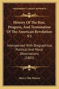 Cover image for History of the Rise, Progress, and Termination of the American Revolution V3: Interspersed with Biographical, Political and Moral Observations (1805)