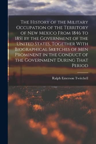 Cover image for The History of the Military Occupation of the Territory of New Mexico From 1846 to 1851 by the Government of the United States, Together With Biographical Sketches of men Prominent in the Conduct of the Government During That Period